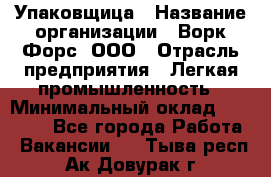 Упаковщица › Название организации ­ Ворк Форс, ООО › Отрасль предприятия ­ Легкая промышленность › Минимальный оклад ­ 25 000 - Все города Работа » Вакансии   . Тыва респ.,Ак-Довурак г.